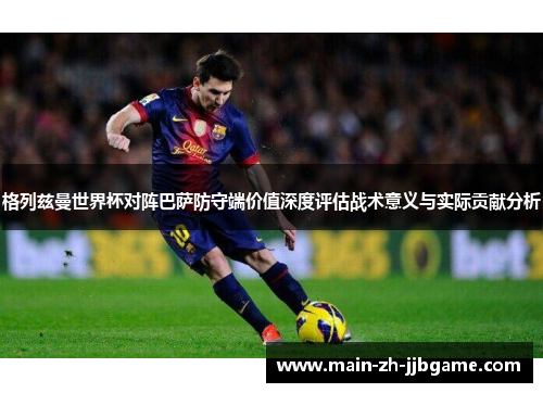 格列兹曼世界杯对阵巴萨防守端价值深度评估战术意义与实际贡献分析