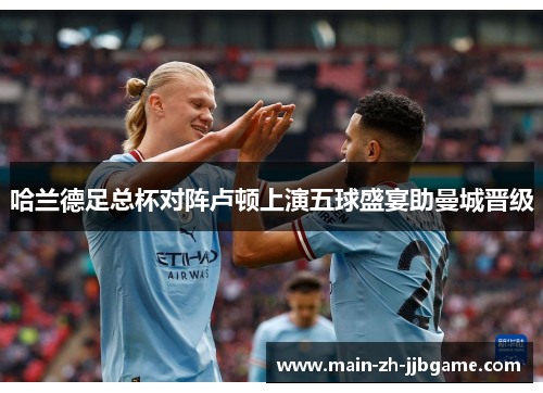哈兰德足总杯对阵卢顿上演五球盛宴助曼城晋级 哈兰德足总杯对阵卢顿上演五球盛宴助曼城晋级