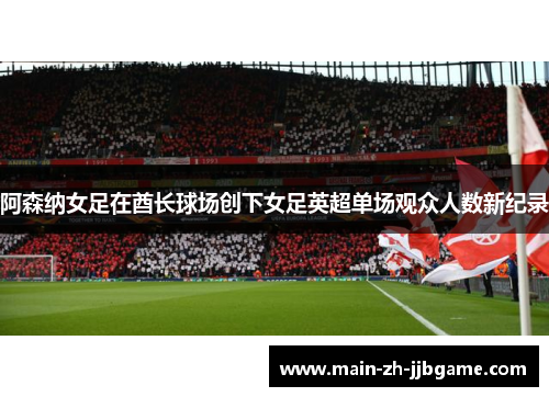 阿森纳女足在酋长球场创下女足英超单场观众人数新纪录 阿森纳女足在酋长球场创下女足英超单场观众人数新纪录