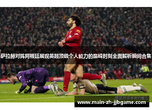 萨拉赫对阵阿根廷展现英超顶级个人能力的巅峰时刻全面解析瞬间合集